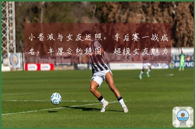 小香浓与女友近照，季后赛一战成名，丰厚合约稳固，超模女友魅力十足