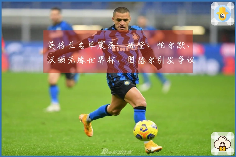 英格兰名单震荡：福登、帕尔默、沃顿无缘世界杯，图赫尔引发争议