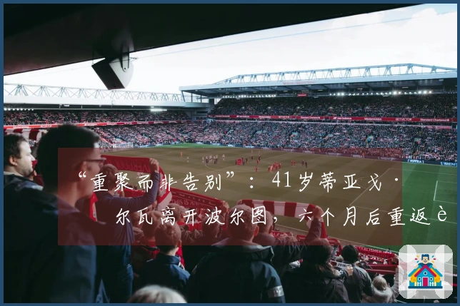 “重聚而非告别”：41岁蒂亚戈·席尔瓦离开波尔图，六个月后重返葡萄牙