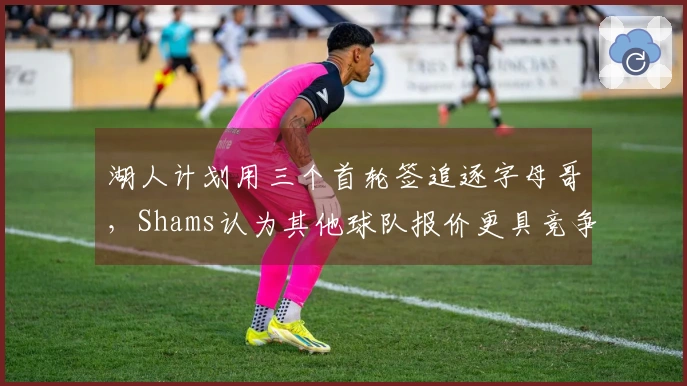 湖人计划用三个首轮签追逐字母哥，Shams认为其他球队报价更具竞争力